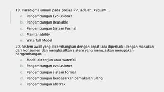 19. Paradigma umum pada proses RPL adalah, kecuali …
a. Pengembangan Evolusioner
b. Pengembangan Reusable
c. Pengembangan Sistem Formal
d. Maintanability
e. Waterfall Model
20. Sistem awal yang dikembangkan dengan cepat lalu diperbaiki dengan masukan
dari konsumen dan menghasilkan sistem yang memuaskan merupakan
pengembangan …
a. Model air terjun atau waterfall
b. Pengembangan evolusioner
c. Pengembangan sistem formal
d. Pengembangan berdasarkan pemakaian ulang
e. Pengembangan abstrak
 