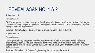 PEMBAHASAN NO. 1 & 2
1. Jawaban : A
Pembahasan :
CASE merupakan sistem perangkat lunak yang ditujukan untuk memberikan dukungan
terotomasi bagi kegiatan proses perangkat lunak. Sistem CASE seringkali dipakai
sebagai pendukung metode.
Sumber : Buku Software Engineering, ian sommerville edisi 6, hlm. 6
2. Jawaban : B
Pembahasan :
Dari 4 pendukung program tersebut dicakup oleh CASE (Computer Aided Software
Engineering). Semua metode memakai teknologi yang berhubungan dengan CASE,
seperti editor untuk notasi yang dipakai, modul analisis yang memeriksa model sistem
dokumentasi.
Sumber : Buku Buku Software Engineering, ian sommerville edisi 6
 