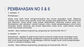 PEMBAHASAN NO 5 & 6
5. Jawaban : E
Pembahasan :
Setiap untai pada spiral merepresentasikan fase proses perangkat lunak. Objective
settings yaitu tujuan yang spesifik untuk fase proyek yang didefinisikan. Risk assesment
and reduction, untuk setiap risiko proyek diidentifikasi, dilakukan analisis yang rinci.
Development and validation, setelah evaluasi risiko, model pengembangan untuk sistem
kemudian dipilih. Planning, jika proyek diputuskan untuk terus, maka dibuat rencana
untuk fase proyek berikutnya.
Sumber : Buku Software Engineering, pengarang Ian Sommerville hlm.51
6. Jawaban : D
Pembahasan : Jawaban D salah karena bukan termasuk model proses perangkat lunak.
Karena sistem informal adalah pendekatan rekayasa perangkat lunak yang tidak cukup
baik untuk pengembangan. Pengembangan informal sangat cocok untuk pengembangan
sistem e-commerce berbasis web.
Sumber : Buku Software Engineering, pengarang Ian Sommerville, hlm.42
 