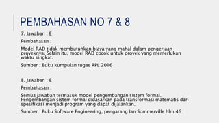 PEMBAHASAN NO 7 & 8
7. Jawaban : E
Pembahasan :
Model RAD tidak membutuhkan biaya yang mahal dalam pengerjaan
proyeknya. Selain itu, model RAD cocok untuk proyek yang memerlukan
waktu singkat.
Sumber : Buku kumpulan tugas RPL 2016
8. Jawaban : E
Pembahasan :
Semua jawaban termasuk model pengembangan sistem formal.
Pengembangan sistem formal didasarkan pada transformasi matematis dari
spesifikasi menjadi program yang dapat dijalankan.
Sumber : Buku Software Engineering, pengarang Ian Sommerville hlm.46
 