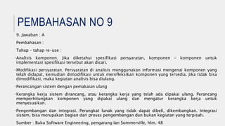 PEMBAHASAN NO 9
9. Jawaban : A
Pembahasan :
Tahap – tahap re-use :
•Analisis komponen. Jika diketahui spesifikasi persyaratan, komponen – komponen untuk
implementasi spesifikasi tersebut akan dicari.
•Modifikasi persyaratan. Persyaratan di analisis menggunakan informasi mengenai komponen yang
telah didapat, kemudian dimodifikasi untuk merefleksikan komponen yang tersedia. Jika tidak bisa
dimodifikasi, maka kegiatan analisis bisa diulang.
•Perancangan sistem dengan pemakaian ulang
•Kerangka kerja sistem dirancang, atau kerangka kerja yang telah ada dipakai ulang. Perancang
memperhitungkan komponen yang dipakai ulang dan mengatur kerangka kerja untuk
menyesuaikan.
•Pengembangan dan integrasi. Perangkat lunak yang tidak dapat dibeli, dikembangkan. Integrasi
sistem, bisa merupakan bagian dari proses pengembangan dan bukan kegiatan yang terpisah.
Sumber : Buku Software Engineering, pengarang Ian Sommerville, hlm. 48
 
