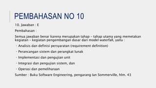 PEMBAHASAN NO 10
10. Jawaban : E
Pembahasan :
Semua jawaban benar karena merupakan tahap – tahap utama yang memetakan
kegiatan – kegiatan pengembangan dasar dari model waterfall, yaitu :
• Analisis dan definisi persyaratan (requirement definition)
• Perancangan sistem dan perangkat lunak
• Implementasi dan pengujian unit
• Integrasi dan pengujian sistem, dan
• Operasi dan pemeliharaan
Sumber : Buku Software Engineering, pengarang Ian Sommerville, hlm. 43
 