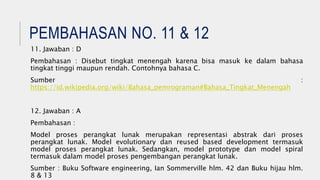 PEMBAHASAN NO. 11 & 12
11. Jawaban : D
Pembahasan : Disebut tingkat menengah karena bisa masuk ke dalam bahasa
tingkat tinggi maupun rendah. Contohnya bahasa C.
Sumber :
https://id.wikipedia.org/wiki/Bahasa_pemrograman#Bahasa_Tingkat_Menengah
12. Jawaban : A
Pembahasan :
Model proses perangkat lunak merupakan representasi abstrak dari proses
perangkat lunak. Model evolutionary dan reused based development termasuk
model proses perangkat lunak. Sedangkan, model prototype dan model spiral
termasuk dalam model proses pengembangan perangkat lunak.
Sumber : Buku Software engineering, Ian Sommerville hlm. 42 dan Buku hijau hlm.
8 & 13
 
