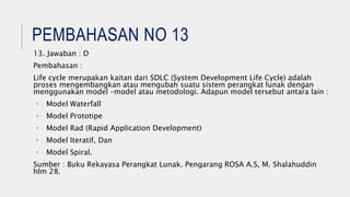 PEMBAHASAN NO 13
13. Jawaban : D
Pembahasan :
Life cycle merupakan kaitan dari SDLC (System Development Life Cycle) adalah
proses mengembangkan atau mengubah suatu sistem perangkat lunak dengan
menggunakan model –model atau metodologi. Adapun model tersebut antara lain :
• Model Waterfall
• Model Prototipe
• Model Rad (Rapid Application Development)
• Model Iteratif, Dan
• Model Spiral.
Sumber : Buku Rekayasa Perangkat Lunak. Pengarang ROSA A.S, M. Shalahuddin
hlm 28.
 