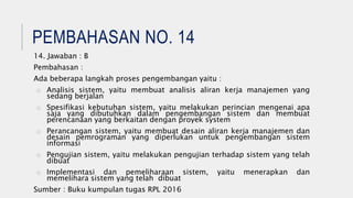 PEMBAHASAN NO. 14
14. Jawaban : B
Pembahasan :
Ada beberapa langkah proses pengembangan yaitu :
o Analisis sistem, yaitu membuat analisis aliran kerja manajemen yang
sedang berjalan
o Spesifikasi kebutuhan sistem, yaitu melakukan perincian mengenai apa
saja yang dibutuhkan dalam pengembangan sistem dan membuat
perencanaan yang berkaitan dengan proyek system
o Perancangan sistem, yaitu membuat desain aliran kerja manajemen dan
desain pemrograman yang diperlukan untuk pengembangan sistem
informasi
o Pengujian sistem, yaitu melakukan pengujian terhadap sistem yang telah
dibuat
o Implementasi dan pemeliharaan sistem, yaitu menerapkan dan
memelihara sistem yang telah dibuat
Sumber : Buku kumpulan tugas RPL 2016
 