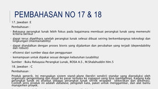 PEMBAHASAN NO 17 & 18
17. Jawaban :E
Pembahasan :
• Rekayasa perangkat lunak lebih fokus pada bagaimana membuat perangkat lunak yang memenuhi
kriteria berikut :
• dapat terus dipelihara setelah perangkat lunak selesai dibuat seiring berkembangnya teknologi dan
lingkungan (maintainability)
• dapat diandalkan dengan proses bisnis yang dijalankan dan perubahan yang terjadi (dependability
dan robust)
• efisiensi dari sumber daya dan penggunaan
• kemampuan untuk dipakai sesuai dengan kebutuhan (usability)
Sumber : Buku Rekayasa Perangkat Lunak, ROSA A.S , M.Shalahuddin hlm.5
18. Jawaban : C
Pembahasan :
Produk generik. Ini merupakan sistem stand-alone (berdiri sendiri) standar yang diproduksi oleh
organisasi pengembang dan dijual ke pasar terbuka ke siapapun yang bisa membelinya. Kadang kala
perangkat lunak ini disebut sebagai perangkat lunak shrink wrapped (dikecilkan dan dikemas).
Contoh jenis produk ini adalah database, pengolah kata, paket untuk menggambar, dan alat bantu
manajemen proyek.
 