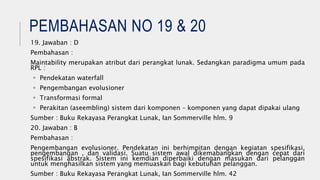 PEMBAHASAN NO 19 & 20
19. Jawaban : D
Pembahasan :
Maintability merupakan atribut dari perangkat lunak. Sedangkan paradigma umum pada
RPL :
 Pendekatan waterfall
 Pengembangan evolusioner
 Transformasi formal
 Perakitan (aseembling) sistem dari komponen – komponen yang dapat dipakai ulang
Sumber : Buku Rekayasa Perangkat Lunak, Ian Sommerville hlm. 9
20. Jawaban : B
Pembahasan :
Pengembangan evolusioner. Pendekatan ini berhimpitan dengan kegiatan spesifikasi,
pengembangan , dan validasi. Suatu sistem awal dikemabangkan dengan cepat dari
spesifikasi abstrak. Sistem ini kemdian diperbaiki dengan masukan dari pelanggan
untuk menghasilkan sistem yang memuaskan bagi kebutuhan pelanggan.
Sumber : Buku Rekayasa Perangkat Lunak, Ian Sommerville hlm. 42
 