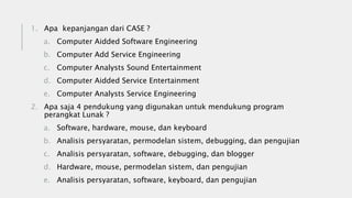 1. Apa kepanjangan dari CASE ?
a. Computer Aidded Software Engineering
b. Computer Add Service Engineering
c. Computer Analysts Sound Entertainment
d. Computer Aidded Service Entertainment
e. Computer Analysts Service Engineering
2. Apa saja 4 pendukung yang digunakan untuk mendukung program
perangkat Lunak ?
a. Software, hardware, mouse, dan keyboard
b. Analisis persyaratan, permodelan sistem, debugging, dan pengujian
c. Analisis persyaratan, software, debugging, dan blogger
d. Hardware, mouse, permodelan sistem, dan pengujian
e. Analisis persyaratan, software, keyboard, dan pengujian
 