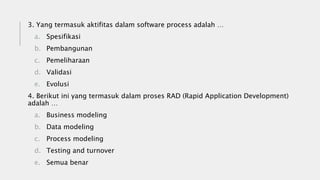 3. Yang termasuk aktifitas dalam software process adalah …
a. Spesifikasi
b. Pembangunan
c. Pemeliharaan
d. Validasi
e. Evolusi
4. Berikut ini yang termasuk dalam proses RAD (Rapid Application Development)
adalah …
a. Business modeling
b. Data modeling
c. Process modeling
d. Testing and turnover
e. Semua benar
 