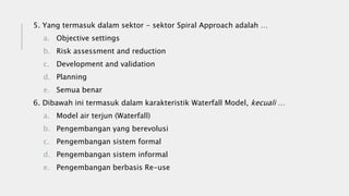 5. Yang termasuk dalam sektor - sektor Spiral Approach adalah …
a. Objective settings
b. Risk assessment and reduction
c. Development and validation
d. Planning
e. Semua benar
6. Dibawah ini termasuk dalam karakteristik Waterfall Model, kecuali …
a. Model air terjun (Waterfall)
b. Pengembangan yang berevolusi
c. Pengembangan sistem formal
d. Pengembangan sistem informal
e. Pengembangan berbasis Re-use
 