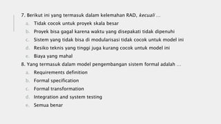 7. Berikut ini yang termasuk dalam kelemahan RAD, kecuali …
a. Tidak cocok untuk proyek skala besar
b. Proyek bisa gagal karena waktu yang disepakati tidak dipenuhi
c. Sistem yang tidak bisa di modularisasi tidak cocok untuk model ini
d. Resiko teknis yang tinggi juga kurang cocok untuk model ini
e. Biaya yang mahal
8. Yang termasuk dalam model pengembangan sistem formal adalah …
a. Requirements definition
b. Formal specification
c. Formal transformation
d. Integration and system testing
e. Semua benar
 