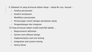 9. Dibawah ini yang termasuk dalam tahap - tahap Re-use, kecuali …
a. Analisa persyaratan
b. Analisis komponen
c. Modifikasi persyaratan
d. Perancangan sistem dengan pemakaian ulang
e. Pengembangan dan integrase
10.Yang termasuk dalam model waterfall adalah …
a. Requirements definition
b. System and software design
c. Implementation and unit testing
d. Integration and system testing
e. Semua benar
 