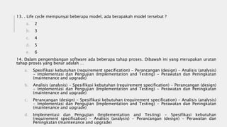 13. . Life cycle mempunyai beberapa model, ada berapakah model tersebut ?
a. 2
b. 3
c. 4
d. 5
e. 6
14. Dalam pengembangan software ada beberapa tahap proses. Dibawah ini yang merupakan urutan
tahap proses yang benar adalah …
a. Spesifikasi kebutuhan (requirement specification) - Perancangan (design) - Analisis (analysis)
- Implementasi dan Pengujian (Implementation and Testing) - Perawatan dan Peningkatan
(maintenance and upgrade)
b. Analisis (analysis) - Spesifikasi kebutuhan (requirement specification) - Perancangan (design)
- Implementasi dan Pengujian (Implementation and Testing) - Perawatan dan Peningkatan
(maintenance and upgrade)
c. Perancangan (design) - Spesifikasi kebutuhan (requirement specification) - Analisis (analysis)
- Implementasi dan Pengujian (Implementation and Testing) - Perawatan dan Peningkatan
(maintenance and upgrade)
d. Implementasi dan Pengujian (Implementation and Testing) - Spesifikasi kebutuhan
(requirement specification) - Analisis (analysis) - Perancangan (design) - Perawatan dan
Peningkatan (maintenance and upgrade)
 