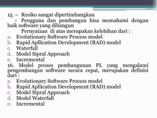 15. – Resiko sangat dipertimbangkan
- Pengguna dan pembangun bisa memahami dengan
baik software yang dibangun
Pernyataan di atas merupakan kelebihan dari :
a. Evolutionary Software Process model
b. Rapid Apllication Development (RAD) model
c. Waterfall
d. Model Sipral Approach
e. Incremental
16. Model proses pembangunan PL yang mengalami
pengembangan software secara cepat, merupakan definisi
dari :
a. Evolutionary Software Process model
b. Rapid Apllication Development (RAD) model
c. Model Sipral Approach
d. Model Waterfall
e. Incremental
 