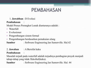 PEMBAHASAN
1. Jawabban : D Evolusi
Pembahasan :
Model Proses Perangkat Lunak diantaranya adalah :
• Waterfall
• Evolusioner
• Pengembangan sistem formal
• Pengembangan berdasarkan pemakaian ulang
Sumber : Software Engineering.Ian Samorville. Hal.42
2. Jawaban : A Bersifat kaku
Pembahasan :
Masalah terjadi pada waterfall adalah terjadinya pembagian proyek menjadi
tahap-tahap yang tidak fleksibel(kaku).
Sumber : Software Engineering.Ian Samorville. Hal. 44
 