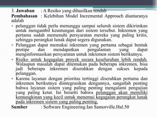3. Jawaban : A Resiko yang dihasilkan rendah
Pembahasan : Kelebihan Model Incremental Approach diantaranya
adalah
• pelanggan tidak perlu menunggu sampai seluruh sistem dikirimkan
untuk mengambil keuntungan dari sistem tersebut. Inkremen yang
pertama sudah memenuhi persyaratan mereka yang paling kritis,
sehingga perangkat lunak dapat segera digunakan.
• Pelanggan dapat memakai inkremen yang pertama sebagai bentuk
protipe dan mendapatkan pengalaman yang dapat
menginformasikan persyaratan untuk inkremen sistem berikutnya.
• Risiko untuk kegagalan proyek secara keseluruhan lebih rendah.
Walaupun masalah dapat ditemukan pada beberapa inkremen, bisa
jadi beberapa inkremen diserahkan dengan sukses kepada
pelanggan.
• Karena layanan dengan prioritas tertinggi diserahkan pertama dan
inkremen berikutnya diintegrasikan dengannya, sangatlah penting
bahwa layanan sistem yang paling penting mengalami pengujian
yang paling ketat. Ini berartti bahwa pelanggan akan memiliki
kemungkinan yang kecil untuk menemui kegagalan perangkat lunak
pada inkremen sistem yang paling penting.
Sumber : Software Engineering.Ian Samorville.Hal.50
 