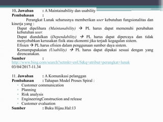 10. Jawaban : A Maintainability dan usability
Pembahasan :
Perangkat Lunak seharusnya memberikan user kebutuhan fungsionalitas dan
kinerja yang :
Dapat dipelihara (Maintanability)  PL harus dapat memenuhi perubahan
kebutuhan user.
Dapat diandalkan (Dependability)  PL harus dapat dipercaya dan tidak
menyebabkan kerusakan fisik atau ekonomi jika terjadi kegagalan sistem.
Efisien  PL harus efisien dalam penggunaan sumber daya sistem.
Kemampupakaian (Usability)  PL harus dapat dipakai sesuai dengan yang
direncanakan.
Sumber :
http://www.bing.com/search?setmkt=enUS&q=atribut+perangkat+lunak
03/04/2017-11.34
11. Jawaban : A Komunikasi pelanggan
Pembahasan : Tahapan Model Proses Spiral :
▫ Customer communication
▫ Planning
▫ Risk analysis
▫ EngineeringConstruction and release
▫ Customer evaluation
Sumber : Buku Hijau.Hal:13
 