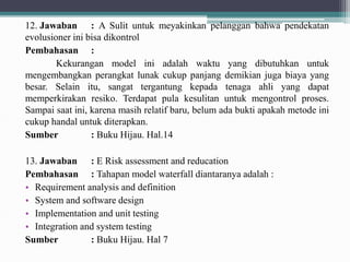 12. Jawaban : A Sulit untuk meyakinkan pelanggan bahwa pendekatan
evolusioner ini bisa dikontrol
Pembahasan :
Kekurangan model ini adalah waktu yang dibutuhkan untuk
mengembangkan perangkat lunak cukup panjang demikian juga biaya yang
besar. Selain itu, sangat tergantung kepada tenaga ahli yang dapat
memperkirakan resiko. Terdapat pula kesulitan untuk mengontrol proses.
Sampai saat ini, karena masih relatif baru, belum ada bukti apakah metode ini
cukup handal untuk diterapkan.
Sumber : Buku Hijau. Hal.14
13. Jawaban : E Risk assessment and reducation
Pembahasan : Tahapan model waterfall diantaranya adalah :
• Requirement analysis and definition
• System and software design
• Implementation and unit testing
• Integration and system testing
Sumber : Buku Hijau. Hal 7
 
