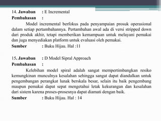 14. Jawaban : E Incremental
Pembahasan :
Model incremental berfokus pada penyampaian prosuk operasional
dalam setiap pertambahannya. Pertambahan awal ada di versi stripped down
dari produk akhir, tetapi memberikan kemampuan untuk melayani pemakai
dan juga menyediakan platform untuk evaluasi oleh pemakai.
Sumber : Buku Hijau. Hal :11
15. Jawaban : D Model Sipral Approach
Pembahasan :
Kelebihan model spiral adalah sangat mempertimbangkan resiko
kemungkinan munculnya kesalahan sehingga sangat dapat diandalkan untuk
pengembangan perangkat lunak berskala besar, selain itu baik pengembang
maupun pemakai dapat sepat mengetahui letak kekurangan dan kesalahan
dari sistem karena proses-prosesnya dapat diamati dengan baik.
Sumber : Buku Hijau. Hal : 14
 