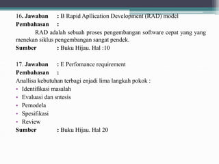16. Jawaban : B Rapid Apllication Development (RAD) model
Pembahasan :
RAD adalah sebuah proses pengembangan software cepat yang yang
menekan siklus pengembangan sangat pendek.
Sumber : Buku Hijau. Hal :10
17. Jawaban : E Perfomance requirement
Pembahasan :
Anallisa kebutuhan terbagi enjadi lima langkah pokok :
• Identifikasi masalah
• Evaluasi dan sntesis
• Pemodela
• Spesifikasi
• Review
Sumber : Buku Hijau. Hal 20
 
