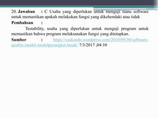 20. Jawaban : C Usaha yang diperlukan untuk menguji suatu software
untuk memastikan apakah melakukan fungsi yang dikehendaki atau tidak
Pembahsan :
Testability, usaha yang diperlukan untuk menguji program untuk
memastikan bahwa program melaksanakan fungsi yang ditetapkan.
Sumber : https://vaskoedo.wordpress.com/2010/09/30/software-
quality-model-modelperangkat-lunak/ 7/3/2017 ,04:10
 