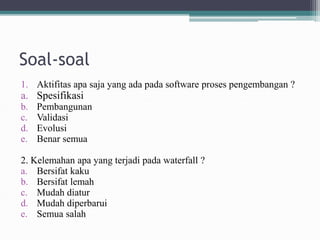 Soal-soal
1. Aktifitas apa saja yang ada pada software proses pengembangan ?
a. Spesifikasi
b. Pembangunan
c. Validasi
d. Evolusi
e. Benar semua
2. Kelemahan apa yang terjadi pada waterfall ?
a. Bersifat kaku
b. Bersifat lemah
c. Mudah diatur
d. Mudah diperbarui
e. Semua salah
 