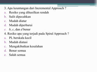 3. Apa keuntungan dari Incremental Approach ?
a. Resiko yang dihasilkan rendah
b. Sulit dipecahkan
c. Mudah diatur
d. Mudah diperbarui
e. b, c, dan d benar
4. Resiko apa yang terjadi pada Spiral Approach ?
a. PL berskala kecil
b. Mudah diatasi
c. Mengakibatkan kesalahan
d. Benar semua
e. Salah semua
 