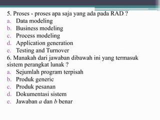 5. Proses - proses apa saja yang ada pada RAD ?
a. Data modeling
b. Business modeling
c. Process modeling
d. Application generation
e. Testing and Turnover
6. Manakah dari jawaban dibawah ini yang termasuk
sistem perangkat lunak ?
a. Sejumlah program terpisah
b. Produk generic
c. Produk pesanan
d. Dokumentasi sistem
e. Jawaban a dan b benar
 