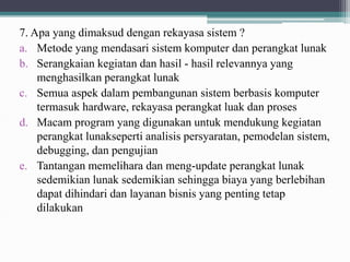 7. Apa yang dimaksud dengan rekayasa sistem ?
a. Metode yang mendasari sistem komputer dan perangkat lunak
b. Serangkaian kegiatan dan hasil - hasil relevannya yang
menghasilkan perangkat lunak
c. Semua aspek dalam pembangunan sistem berbasis komputer
termasuk hardware, rekayasa perangkat luak dan proses
d. Macam program yang digunakan untuk mendukung kegiatan
perangkat lunakseperti analisis persyaratan, pemodelan sistem,
debugging, dan pengujian
e. Tantangan memelihara dan meng-update perangkat lunak
sedemikian lunak sedemikian sehingga biaya yang berlebihan
dapat dihindari dan layanan bisnis yang penting tetap
dilakukan
 
