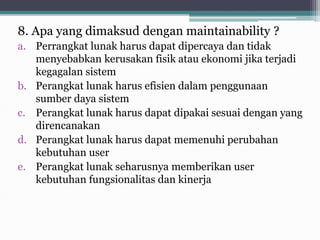 8. Apa yang dimaksud dengan maintainability ?
a. Perrangkat lunak harus dapat dipercaya dan tidak
menyebabkan kerusakan fisik atau ekonomi jika terjadi
kegagalan sistem
b. Perangkat lunak harus efisien dalam penggunaan
sumber daya sistem
c. Perangkat lunak harus dapat dipakai sesuai dengan yang
direncanakan
d. Perangkat lunak harus dapat memenuhi perubahan
kebutuhan user
e. Perangkat lunak seharusnya memberikan user
kebutuhan fungsionalitas dan kinerja
 