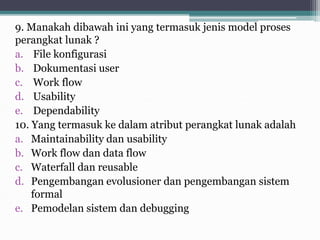 9. Manakah dibawah ini yang termasuk jenis model proses
perangkat lunak ?
a. File konfigurasi
b. Dokumentasi user
c. Work flow
d. Usability
e. Dependability
10. Yang termasuk ke dalam atribut perangkat lunak adalah
a. Maintainability dan usability
b. Work flow dan data flow
c. Waterfall dan reusable
d. Pengembangan evolusioner dan pengembangan sistem
formal
e. Pemodelan sistem dan debugging
 