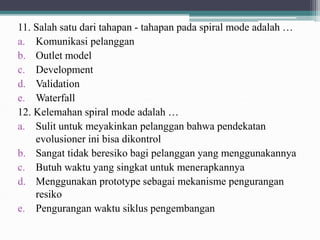 11. Salah satu dari tahapan - tahapan pada spiral mode adalah …
a. Komunikasi pelanggan
b. Outlet model
c. Development
d. Validation
e. Waterfall
12. Kelemahan spiral mode adalah …
a. Sulit untuk meyakinkan pelanggan bahwa pendekatan
evolusioner ini bisa dikontrol
b. Sangat tidak beresiko bagi pelanggan yang menggunakannya
c. Butuh waktu yang singkat untuk menerapkannya
d. Menggunakan prototype sebagai mekanisme pengurangan
resiko
e. Pengurangan waktu siklus pengembangan
 