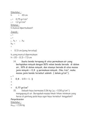 Diketahui :
h      = 20 cm

b = 0,75 gr/cm3
f =  1,2 gr/cm3
Ditanya :
h muncul dipermukaan?
Jawab :
b =

b =

b . hb =   f   . hbf
hbf =
=
=   12,5 cm (yang tercelup)
hb yang muncul dipermukaan
h = 20 – 12,5 = 7,5 cm
   14.      Suatu benda terapung di atas permukaan air yang
      berlapiskan minyak dengan 50% volum benda berada di dalam
      air, 30% di dalam minyak, dan sisanya berada di atas massa
      jenis minyak = 0,8 g permukaan minyak. Jika /cm3, maka
      massa jenis benda tersebut adalah ( dalam g/cm3 ).
b =
=    0,8 . 1/3 + 1. ½
=
=
=    0,77 gr/cm3
   15.      Sebuah kayu bermassa 2,06 kg ( ρk = 0,50 g/cm3 )
      mengapung di air. Berapakah massa timah hitam minimum yang
      harus di gantung pada kayu agar kayu tersebut tenggelam?
Penyelesaian
Diketahui :
mkayu = 2,06 kg
 