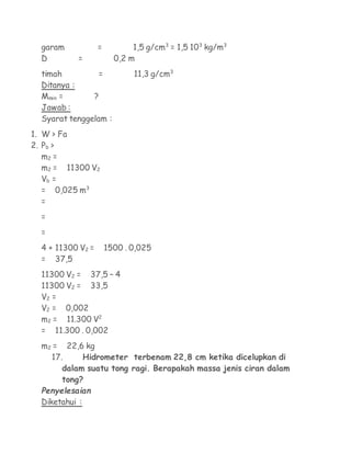 garam            =          1,5 g/cm3 = 1,5 103 kg/m3
  D         =            0,2 m
  timah         =             11,3 g/cm3
  Ditanya :
  Mmin =       ?
  Jawab :
  Syarat tenggelam :
1. W > Fa
2. Pb >
   m2 =
   m2 = 11300 V2
   Vb =
   = 0,025 m3
   =
  =
  =
  4 + 11300 V2 =       1500 . 0,025
  = 37,5
  11300 V2 = 37,5 – 4
  11300 V2 = 33,5
  V2 =
  V2 = 0,002
  m2 = 11.300 V2
  = 11.300 . 0,002
  m2 = 22,6 kg
    17.     Hidrometer terbenam 22,8 cm ketika dicelupkan di
       dalam suatu tong ragi. Berapakah massa jenis ciran dalam
       tong?
  Penyelesaian
  Diketahui :
 