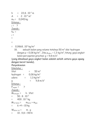 h      = 22,8 . 10-2 m
A     = 2 . 10-4 m2
mH = 0,045 kg
Ditanya :
f =   ?
Jawab :
hbf =
f =
=
=
=   0,9868 . 103 kg/m3
   18.     sebuah balon yang volume totalnya 50 m3 diisi hydrogen
      dengan ρ = 0,08 kg/m3 . Jika ρudara = 1,3 kg/m3, hitung gaya angkat
      balon percepatan gravitasi g = 9,8 m/s2.
(yang dimaksud gaya angkat balon adalah selisih antara gaya apung
dengan berat benda).
Penyelesaian
Diketahui :
Vtot                 =     50 m3
hydrogen =           0,08 kg/m3
udara          =       1,3 kg/m3
g                     =     9,8 m/s2
Ditanya :
Fangkat =     ?
Jawab :
Mhidrogen =      h . Vtot
=      50 . 8 . 10-2
=      400 . 10-2 kg
Mtot balon =     mbalon + mgas
=      6 +4 = 10 kg
Wbalon tot =    m.g
=     10 . 9,8 = 98 N
 