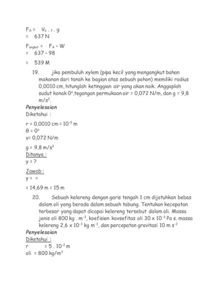 FA = Vb . f . g
= 637 N
Fangkat = FA – W
= 637 – 98
=   539 M
    19.      jika pembuluh xylem (pipa kecil yang mengangkut bahan
       makanan dari tanah ke bagian atas sebuah pohon) memiliki radius
       0,0010 cm, hitunglah ketinggian air yang akan naik. Anggaplah
       sudut konak 0o,tegangan permukaan air = 0,072 N/m, dan g = 9,8
       m/s2.
Penyelesaian
Diketahui :
r = 0,0010 cm = 10-5 m
θ = 0o
γ= 0,072 N/m
g = 9,8 m/s2
Ditanya :
y=?
Jawab :
y= =
= 14,69 m = 15 m
    20.     Sebuah kelereng dengan garis tengah 1 cm dijatuhkan bebas
      dalam oli yang berada dalam sebuah tabung. Tentukan kecepatan
      terbesar yang dapat dicapai kelereng tersebut dalam oli. Massa
      jenis oli 800 kg . m-3, koefisien kovsefitas oli 30 x 10-3 Pa s. massa
      kelereng 2,6 x 10-3 kg m-3, dan percepatan gravitasi 10 m s-2
Penyelesaian
Diketahui :
r       = 5 . 10-2 m
oli = 800 kg/m3
 