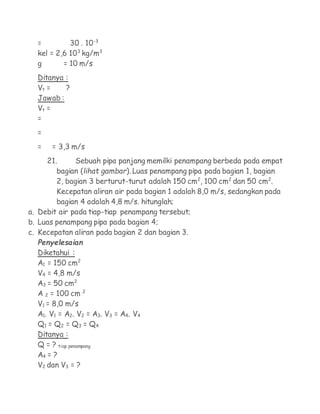 =         30 . 10-3
  kel = 2,6 103 kg/m3
  g       = 10 m/s
  Ditanya :
  Vt =    ?
  Jawab :
  Vt =
  =
  =
  =   = 3,3 m/s
     21.      Sebuah pipa panjang memilki penampang berbeda pada empat
        bagian (lihat gambar). Luas penampang pipa pada bagian 1, bagian
        2, bagian 3 berturut-turut adalah 150 cm2, 100 cm2 dan 50 cm2.
        Kecepatan aliran air pada bagian 1 adalah 8,0 m/s, sedangkan pada
        bagian 4 adalah 4,8 m/s. hitunglah;
a. Debit air pada tiap-tiap penampang tersebut;
b. Luas penampang pipa pada bagian 4;
c. Kecepatan aliran pada bagian 2 dan bagian 3.
  Penyelesaian
  Diketahui :
  A1 = 150 cm2
  V4 = 4,8 m/s
  A3 = 50 cm2
  A 2 = 100 cm 2
  V1 = 8,0 m/s
  A1. V1 = A2. V2 = A3. V3 = A4. V4
  Q1 = Q2 = Q3 = Q4
  Ditanya :
  Q = ? tiap penampang
  A4 = ?
  V2 dan V3 = ?
 