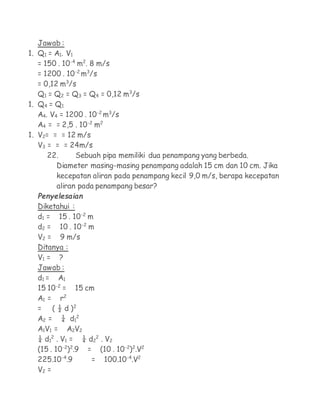 Jawab :
1. Q1 = A1. V1
   = 150 . 10-4 m2. 8 m/s
   = 1200 . 10-2 m3/s
   = 0,12 m3/s
   Q1 = Q2 = Q3 = Q4 = 0,12 m3/s
1. Q4 = Q1
   A4. V4 = 1200 . 10-2 m3/s
   A4 = = 2,5 . 10-2 m2
1. V2= = = 12 m/s
   V3 = = = 24m/s
      22.      Sebuah pipa memiliki dua penampang yang berbeda.
         Diameter masing-masing penampang adalah 15 cm dan 10 cm. Jika
         kecepatan aliran pada penampang kecil 9,0 m/s, berapa kecepatan
         aliran pada penampang besar?
  Penyelesaian
  Diketahui :
  d1 = 15 . 10-2 m
  d2 = 10 . 10-2 m
  V2 = 9 m/s
  Ditanya :
  V1 = ?
  Jawab :
  d1 = A 1
  15 10-2 = 15 cm
  A1 = r2
  = ( ½ d )2
  A 2 = ¼ d12
  A1V1 = A2V2
  ¼ d12 . V1 = ¼ d22 . V2
  (15 . 10-2)2.9 = (10 . 10-2)2.V2
  225.10-4.9      = 100.10-4.V2
  V2 =
 