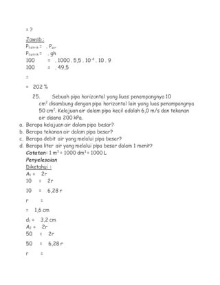 =?
     Jawab :
     Plistrik =   . Pair
     Plistrik =    . gh
     100           = . 1000 . 5,5 . 10-4 . 10 . 9
     100           = . 49,5
     =
     = 202 %
       25.      Sebuah pipa horizontal yang liuas penampangnya 10
             2
          cm disambung dengan pipa horizontal lain yang luas penampangnya
          50 cm2. Kelajuan air dalam pipa kecil adalah 6,0 m/s dan tekanan
          air disana 200 kPa.
a.   Berapa kelajuan air dalam pipa besar?
b.   Berapa tekanan air dalam pipa besar?
c.   Berapa debit air yang melalui pipa besar?
d.   Berapa liter air yang melalui pipa besar dalam 1 menit?
     Catatan: 1 m3 = 1000 dm3 = 1000 L
     Penyelesaian
     Diketahui :
     A1 = 2r
     10 = 2r
     10     =     6,28 r
     r       =
     =    1,6 cm
     d1 = 3,2 cm
     A2 = 2r
     50 = 2r
     50     =     6,28 r
     r       =
 