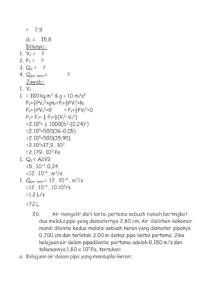 =   7,9
     d2 = 15,8
     Ditanya :
1.   V2 = ?
2.   P2 = ?
3.   Q2 = ?
4.   Qper menit=          ?
     Jawab :
1.   V2
1.   = 100 kg m3 & g = 10 m/s2
     P2+½PV22+gh2=P1+½PV12+h1
     P2+½PV22+0         = P1+½PV12+0
     P2= P1+ ½ P1+½(V12-V22)
     =2.105+ ½ 1000(62-(0,24)2)
     =2.105+500(36-0,05)
     =2.105+500(35,95)
     =2.103+17,9 . 103
     =2,179 . 105 Pa
1.   Q2 = A2V2
     =5 . 10-3 .0,24
     =12 . 10-4 . m3/s
1.   Qper menit= 12 . 10-4 . m3/s
     =12 . 10-4 . 10 103/s
     =1,2 L/s
     =72 L
     26.      Air mengalir dari lantai pertama sebuah rumah bertingkat
        dua melalui pipa yang diameternya 2,80 cm. Air dialirkan kekamar
        mandi dilantai kedua melalui sebuah keran yang diameter pipanya
        0,700 cm dan terletak 3,00 m diatas pipa lantai pertama. Jika
        kelajuan air dalam pipadilantai pertama adalah 0,150 m/s dan
        tekanannya 1,80 x 105 Pa, tentukan:
a. Kelajuan air dalam pipa yang mensuplai keran;
 
