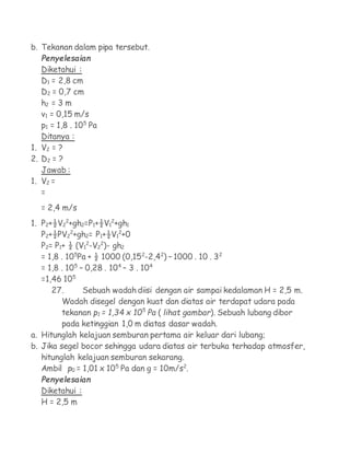 b. Tekanan dalam pipa tersebut.
   Penyelesaian
   Diketahui :
   D1 = 2,8 cm
   D2 = 0,7 cm
   h2 = 3 m
   v1 = 0,15 m/s
   p1 = 1,8 . 105 Pa
   Ditanya :
1. V2 = ?
2. D2 = ?
   Jawab :
1. V2 =
   =
   = 2,4 m/s
1. P2+½V22+gh2=P1+½V12+gh1
   P2+½PV22+gh2= P1+½V12+0
   P2= P1+ ½ (V12-V22)- gh2
   = 1,8 . 105Pa + ½ 1000 (0,152-2,42) – 1000 . 10 . 32
   = 1,8 . 105 – 0,28 . 104 – 3 . 104
   =1,46 105
      27.       Sebuah wadah diisi dengan air sampai kedalaman H = 2,5 m.
         Wadah disegel dengan kuat dan diatas air terdapat udara pada
         tekanan p1 = 1,34 x 105 Pa ( lihat gambar). Sebuah lubang dibor
         pada ketinggian 1,0 m diatas dasar wadah.
a. Hitunglah kelajuan semburan pertama air keluar dari lubang;
b. Jika segel bocor sehingga udara diatas air terbuka terhadap atmosfer,
   hitunglah kelajuan semburan sekarang.
   Ambil p0 = 1,01 x 105 Pa dan g = 10m/s2.
   Penyelesaian
   Diketahui :
   H = 2,5 m
 