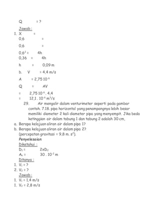 Q             =?
   Jawab :
1. X       =
   0,6                  =
     0,6                =
     0,62 =        4h
     0,36 =          4h
     h         =        0,09 m
     b.    V        = 4,4 m/s
     A         = 2,75 10-6
     Q         =        AV
     =    2,75 10-6 . 4,4
     =    12,1 . 10-6 m3/s
      29.       Air mengalir dalam venturimeter seperti pada gambar
        contoh. 7.18. pipa horizontal yang penampangnya lebih besar
        memiliki diameter 2 kali diameter pipa yang menyempit. Jika beda
        ketinggian air dalam tabung 1 dan tabung 2 adalah 30 cm,
a. Berapa kelajuan aliran air dalam pipa 1?
b. Berapa kelajuan aliran air dalam pipa 2?
   (percepatan gravitasi = 9,8 m. s2).
     Penyelesaian
     Diketahui :
     D1 =         2xD2
     Ah =         30 . 10-2 m
     Ditanya :
1.   V1 = ?
2.   V2 = ?
     Jawab :
1.   V1 = 1,4 m/s
1.   V2 = 2,8 m/s
 