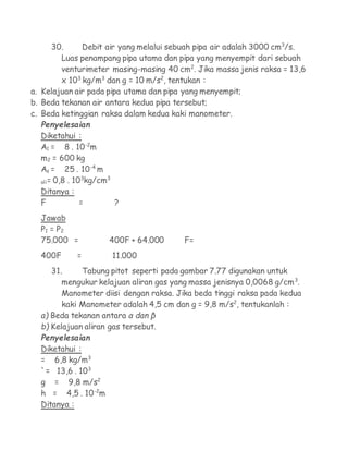 30.      Debit air yang melalui sebuah pipa air adalah 3000 cm3/s.
        Luas penampang pipa utama dan pipa yang menyempit dari sebuah
        venturimeter masing-masing 40 cm2. Jika massa jenis raksa = 13,6
        x 103 kg/m3 dan g = 10 m/s2, tentukan :
a. Kelajuan air pada pipa utama dan pipa yang menyempit;
b. Beda tekanan air antara kedua pipa tersebut;
c. Beda ketinggian raksa dalam kedua kaki manometer.
  Penyelesaian
  Diketahui :
  A1 = 8 . 10-2m
  m2 = 600 kg
  As = 25 . 10-4 m
               3     3
  oli= 0,8 . 10 kg/cm
  Ditanya :
  F            =       ?
  Jawab
  P1 = P 2
  75.000 =           400F + 64.000      F=
  400F      =         11.000
     31.     Tabung pitot seperti pada gambar 7.77 digunakan untuk
        mengukur kelajuan aliran gas yang massa jenisnya 0,0068 g/cm3.
        Manometer diisi dengan raksa. Jika beda tinggi raksa pada kedua
        kaki Manometer adalah 4,5 cm dan g = 9,8 m/s2, tentukanlah :
  a) Beda tekanan antara α dan β
  b) Kelajuan aliran gas tersebut.
  Penyelesaian
  Diketahui :
  = 6,8 kg/m3
  `= 13,6 . 103
  g = 9,8 m/s2
  h = 4,5 . 10-2m
  Ditanya :
 
