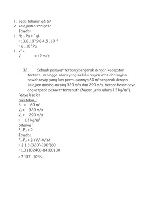 1. Beda tekanan a& b?
2. Kelajuan aliran gas?
   Jawab :
1. Pb – Pa = `gh
   = 13,6 .103.9,8.4,5 . 10 -2
   = 6 . 103 Pa
1. V2 =
   V          = 42 m/s


      32.     Sebuah pesawat terbang bergerak dengan kecepatan
        tertentu sehingga udara yang melalui bagian atas dan bagian
        bawah sayap yang luas permukaannya 60 m2 bergerak dengan
        kelajusn masing-masing 320 m/s dan 290 m/s. berapa besar gaya
        angkat pada pesawat tersebut? (Massa jenis udura 1.3 kg/m3).
   Penyelesaian
   Diketahui :
   A = 60 m2
   V2 = 320 m/s
   V1 = 290 m/s
   = 1,3 kg/m3
   Ditanya :
   F1-F2 = ?
   Jawab :
   F1-F2 = ½ (V22-V12)A
   = ½ 1,3 (3202-2902)60
   = 1,3 (102400-84100) 30
   = 7.137 . 102 N
 
