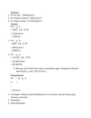 Ditanya :
1. Ph air (air = 1000kg/m3)
2. Ph minyak (minyak = 800 kg/m3)
3. Ph raksa (raksa = 13.600 kg/m3)
   Jawab :
   Ph = . g . h
   = 1000 . 9,8 . 0,75
  = 7350 N/m2
  = 7350 Pa
1. Ph = . g . h
   = 800 . 9,8 . 0,75
  = 5880 N/m2
  = 5880 Pa
1. Ph = . g . h
   = 13.600 . 9,8 . 0,75
  = 99.960 N/m2
  = 99.960 Pa
       4. Berapa jauh Anda harus harus menyelam agar mengalami tekanan
          hidrostatis 1 atm ( 101 321 Pa )
  Penyelesaian
  Ph     = air . g . h
  h      =
  =
  = 10,33 m.
1. Hitunglah tekanan dalam kedalaman 3 m di dalam sebuah danau jika
   tekanan atmosfer:
1. Diabaikan
2. Diperhitungkan
 