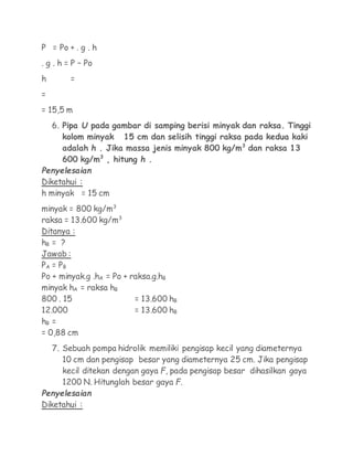 P = Po + . g . h
. g . h = P – Po
h        =
=
= 15,5 m
    6. Pipa U pada gambar di samping berisi minyak dan raksa. Tinggi
       kolom minyak 15 cm dan selisih tinggi raksa pada kedua kaki
       adalah h . Jika massa jenis minyak 800 kg/m3 dan raksa 13
       600 kg/m3 , hitung h .
Penyelesaian
Diketahui :
h minyak = 15 cm
minyak = 800 kg/m3
raksa = 13.600 kg/m3
Ditanya :
hB = ?
Jawab :
PA = P B
Po + minyak.g .hA = Po + raksa.g.hB
minyak hA = raksa hB
800 . 15                  = 13.600 hB
12.000                    = 13.600 hB
hB =
= 0,88 cm
    7. Sebuah pompa hidrolik memiliki pengisap kecil yang diameternya
       10 cm dan pengisap besar yang diameternya 25 cm. Jika pengisap
       kecil ditekan dengan gaya F, pada pengisap besar dihasilkan gaya
       1200 N. Hitunglah besar gaya F.
Penyelesaian
Diketahui :
 