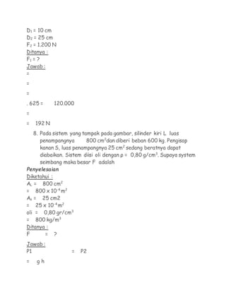 D1 = 10 cm
D2 = 25 cm
F2 = 1.200 N
Ditanya :
F1 = ?
Jawab :
=
=
=
. 625 =     120.000
=
=   192 N
    8. Pada sistem yang tampak pada gambar, silinder kiri L luas
       penampangnya       800 cm2dan diberi beban 600 kg. Pengisap
       kanan S, luas penampangnya 25 cm2 sedang beratnya dapat
       diabaikan. Sistem diisi oli dengan ρ = 0,80 g/cm3. Supaya system
       seimbang maka besar F adalah
Penyelesaian
Diketahui :
AL = 800 cm2
= 800 x 10-4 m2
As = 25 cm2
= 25 x 10-4 m2
oli = 0,80 gr/cm3
= 800 kg/m3
Ditanya :
F      = ?
Jawab :
P1                 =   P2
=    gh
 