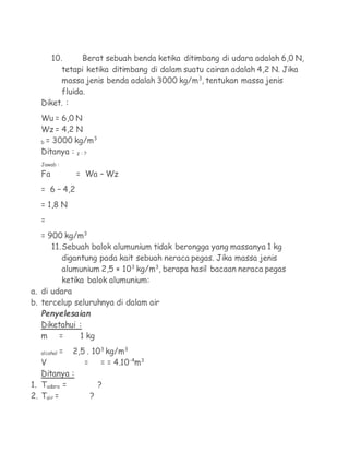 10.      Berat sebuah benda ketika ditimbang di udara adalah 6,0 N,
        tetapi ketika ditimbang di dalam suatu cairan adalah 4,2 N. Jika
        massa jenis benda adalah 3000 kg/m3, tentukan massa jenis
        fluida.
  Diket. :
  Wu = 6,0 N
  Wz = 4,2 N
                  3
  b = 3000 kg/m
  Ditanya : z : ?
  Jawab :
  Fa            = Wa – Wz
  = 6 – 4,2
  = 1,8 N
  =
   = 900 kg/m3
      11. Sebuah balok alumunium tidak berongga yang massanya 1 kg
          digantung pada kait sebuah neraca pegas. Jika massa jenis
          alumunium 2,5 × 103 kg/m3, berapa hasil bacaan neraca pegas
          ketika balok alumunium:
a. di udara
b. tercelup seluruhnya di dalam air
  Penyelesaian
  Diketahui :
  m =       1 kg

  alcohol   2,5 . 103 kg/m3
            =
   V           = = = 4.10-4m3
   Ditanya :
1. Tudara =         ?
2. Tair =        ?
 