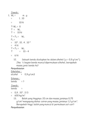 Jawab :
1. Wu =         m.g
   =       1 . 10
  =         10 N
  T-Wu = 0
  T = Wu
  T = 10 N
  T + FA = Wb
  FA =
  = 103 . 10 . 4 . 10-4
  = 4N
  T + FA = Wb
  T       = 10 – 4
  =   6N
      12.     Sebuah benda dicelupkan ke dalam alkohol ( ρ = 0,9 g/cm3 ).
         Jika ⅓ bagian benda muncul dipermukaan alkohol, berapakah
         massa jenis benda itu?
  Penyelesaian
  Diketahui :
  alcohol =        0,9 g/cm3
  Ditanya :
  benda     =?
  Jawab :
  benda      =
  =    0,9 . 103 . 2/3
  =    600 kg/m3
      13.       Balok yang tingginya 20 cm dan massa jenisnya 0,75
         g/cm mengapung diatas cairan yang massa jenisnya 1,2 g/cm3.
               3

         Berapakah tinggi balok yang muncul di permukaan zat cair?
  Penyelesaian
 