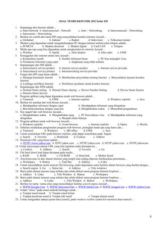 SOAL TEORI KKPI SMK 2012 kelas XII

1.  Kepanjang dari Internet adalah…
    a. Inter-Network b. Interconnected – Network                  c. Inter – Networking          d. Interconnected – Networking
    e. Interconnec - Netwrorking
2. Berikut ini contoh dari nama ISP yang menyediakan koneksi internet, kecuali…
    a. Globalnet                  b. Indonet           c. Radnet            d. Indovision        e. Telkomnet instant.
3. Modem yang digunakan untuk menguhubungkan PC dengan internet melalui jalur telepon adalah..
    a. PCMCIA              b. Modem eksternal         c. Modem digital         d. Card LAN           e. Telepon
4. Media apa saja yang bisa digunakan untuk mengkoneksi ke internet, kecuali…
    a. Wireless                   b. Satelit           c. Jalur telepon                d. Jalur radio      e. GSM
5. Keunggulan dari internet antara lain, kecuali :
    a. Komunikasi murah                      b. Sumber informasi besar                 c. PC bisa terjangkit virus.
    d. Pertukaran informasi yang cepat                 e. Jangkauan yang tidak terbatas
6. Kepanjangan dari ISP adalah…
    a. Interconnects service product         b. Internet service product               c. Internet service provider
    d. Interconnects service product         e. Internetworking service provider.
7. Fungsi dari ISP yang benar adalah…
    a. Menjaga keamanan internet             b. Memberikan penyuluhan tentang Internet c. Menyediakan layanan koneksi
    Internet
    d. Lembaga sertifikasi Internet          e. Distributor peralatan untuk koneksi Internet
8. Kepanjangan dari DNS adalah
    a. Domain Name setting b. Domain Name sharing c. Device Number Setting                                 d. Device Name System
    e. Domain Name Service
9. Program aplikasi yang dapat digunakan untuk web browser adalah…
    a. Transtool                  b. EWB               c. Internet exploler                      d. Windows exploler       e. Java
10. Berikut ini manfaat dari web broser, kecuali…
    a. Mendapatkan informasi dengan cepat                         b. Mendapatkan informasi yang diinginkan
    c. Bisa berkomunikasi dengan yang lain                        d. Menghabiskan waktu e. Menambah pengetahuan.
11. Sisi negatif dari web browser, kecuali…
    a. Menghabiskan waktu b. Menghabiskan uang                    c. PC bisa terkena virus d. Mendapatkan informasi yang
    diinginkan                               e. Menjadi malas bekerja
12. Program aplikasi untuk web browser, kecuali…
    a. Windows exploler                      b. Avant browser               c. Internet exploler           d. Opera        e. Mozila
13. Sebelum melakukan penginstalan program web browser, perangkat lunak apa yang harus ada…
    a. Transtool             b. Windows           c. MS office         d. EWB               e. Java
14. Untuk menuliskan URL pada Internet exploler, anda dapat menuliskan pada bagian
    a. Search     b. Favorite          c. Bookmark          d. Cookies           e. Address
15. Penulisan URL yang benar adalah…
     a. HTTP://www.yahoo.com b. HTP//yahoo.com c. HTTP//yahoo.com d. HTTP:yahoo.com e. HTTP:yahoocom
16. Untuk menyimpan alamat URL yang kita inginkan maka disimpan ke…
     a. Cookies         b. Address           c. Search            d. Favorite          e. Go
16. File hasil down load dapat disimpan pada media…
    a. RAM           b. ROM               c. CD ROM            d. Hard disk         e. Mother board
17. Area kerja atau isi dari alamat internet yang tampil atau sedang diproses berdasarkan permintaan...
    a. Workspace        b. Button            c. Task Bar          d. Address           e. Links
18. Untuk memudahkan untuk mencari file browsing, maka digunakan suatu fasilitas dalam browser yang disebut dengan…
    a. Search engine b. Go c. Status bar               d. Address           e. Title windows
19. Baris judul alamat internet yang terbuka dan selalu diikuti nama program Internet Explorer…
    a. Address b. Links                c. Title Window d. Button                 e. Workspace
20. Baris judul alamat internet yang terbuka dan selalu diikuti nama program Internet Explorer…
    a. Address               b. Links             c. Title Window d. Button                 e. Workspace
21. Berikut ini nama –nama situs yang menyediakan fasilitas search engine, kecuali…
    a. WWW.Google.Com b. WWW.Altavista.COm c. WWW.Detik.Com d. WWW.Astaga.Com e. WWW.Amboi.Com
22. Folder “inbox” pada email outlook berfungsi untuk…
    a. Tempat email masuk b. Tempat email keluar
    c. Tempat penulisan email d. Tempat edit email                          e. Tempat alamat email
23. Untuk mengetahui adanya pesan baru (email), pada windows toolbar (sudut kiri monitor) akan muncul …




                                                                                                                                   6
 